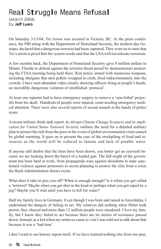 Real Struggle Means Refusal (March 2004) by Jeff Luers On Saturday 3/13/04, Tre Arrow was arrested in Victoria, BC. At the press confer- ence, the FBI along with the Department of Homeland Security, the modern day Ge- stapo, declared that a dangerous terrorist had been captured. They went on to state that “Tre’s arrest is proof that the system works and that the USA will not tolerate terrorism. A few months back, the Department of Homeland Security gave § million dollars to Miami, Florida to defend against the terrorist threat posed by demonstrators protest- ing the FTAA meeting being held there. Riot police armed with numerous weapons, including shotguns that shot pellets wrapped in cloth, fired indiscriminately into the erowds. | have scen abundant videa clearly showing officers firing at people’s heads, an incredibly dangerous violation of established “protocol”. At least one reporter had to have emergency surgery 1o remove a ‘non-lethal” projec- tile from his skull. Hundreds of people were injured, some needing emergency medi- cal attention. There were also several reports of sexual assault at the hands of police A recent military think tank report An Abrupt Climate Change Scenario and its impli- cation for United States National Security outlines the need for a detailed military plan to protect the ich from the poor in the event of global environmental criss caused by global warming. It goes on to present the case of the stockpiling of food and re- sources as the world will be reduced to famine and lack of potable water. If anyone still doubts that the lines have been drawn, you better get an eyewash be- cause we are looking down the barrel of a loaded gun. The full might of the govern- ‘ment has been hard at work, from propaganda wars against dissidents to state sanc- tioned violence against protestors to secret planning to protect the clite from a crisis the Bush Administration denies exists ‘What does it take to piss you off? When is cnough enough? Is it when you get called a terrorist? Maybe when you get shot in the head or perhaps when you get raped by a pig? Maybe you’ll wait until you have to kill for water? Half my family lives in Germany. Even though I was born and raised in Amerikkka, I understand the dangers of failing to act. My relatives did nothing when Hitler took power, they obeyed and more than 12 million people were murdered. I love my fam- ily. but 1 know they failed to act because there are no stories of resistance passed down. Instead, as a kid when my relatives came to visit | was told not to talk about that because it was a ‘bad time’. I don’t want to see history repeat itself. If we have learned nothing else from our past 2 %K heartcheck